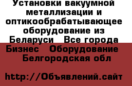 Установки вакуумной металлизации и оптикообрабатывающее оборудование из Беларуси - Все города Бизнес » Оборудование   . Белгородская обл.